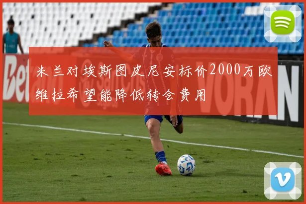米兰对埃斯图皮尼安标价2000万欧维拉希望能降低转会费用
