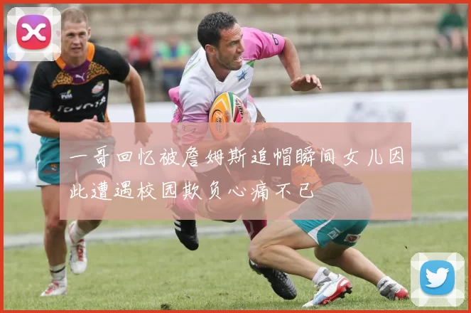 一哥回忆被詹姆斯追帽瞬间女儿因此遭遇校园欺负心痛不已