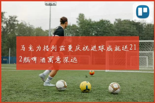马竞为格列兹曼庆祝进球成就送212瓶啤酒寓意深远
