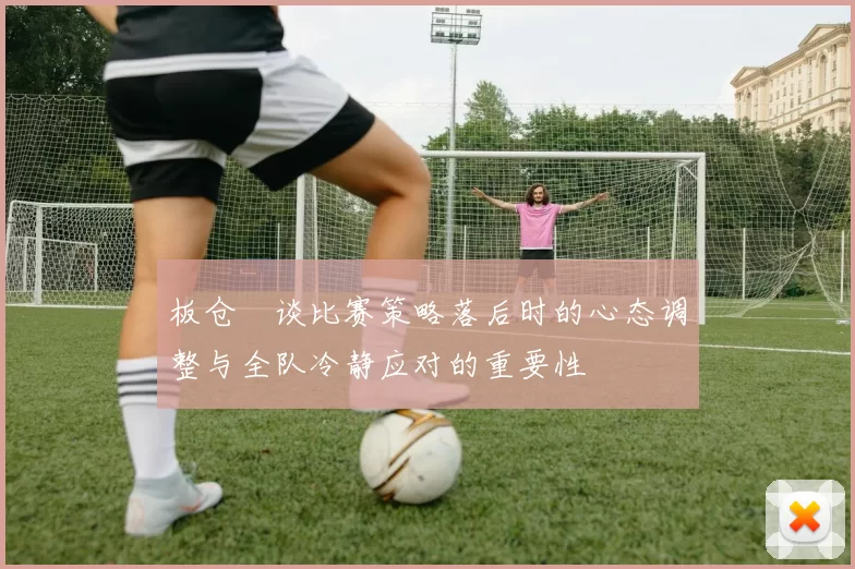 板仓滉谈比赛策略落后时的心态调整与全队冷静应对的重要性
