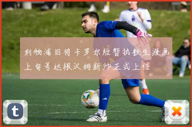 利物浦旧将卡罗尔短暂执教生涯画上句号达根汉姆新帅正式上任