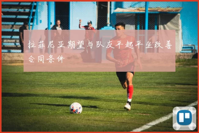 拉菲尼亚期望与队友平起平坐改善合同条件
