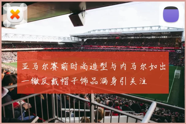 亚马尔赛前时尚造型与内马尔如出一辙反戴帽子饰品满身引关注