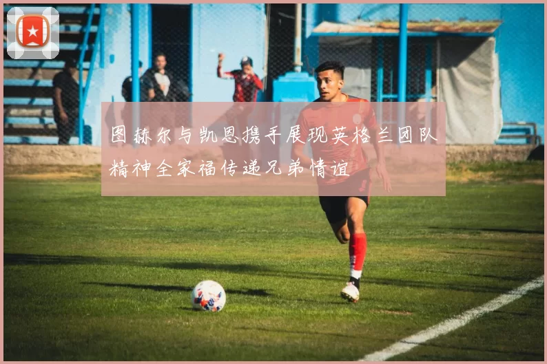 图赫尔与凯恩携手展现英格兰团队精神全家福传递兄弟情谊