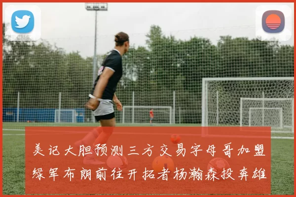 美记大胆预测三方交易字母哥加盟绿军布朗前往开拓者杨瀚森投奔雄鹿