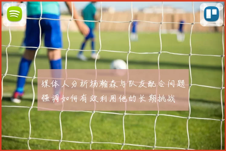 媒体人分析杨瀚森与队友配合问题强调如何有效利用他的长期挑战
