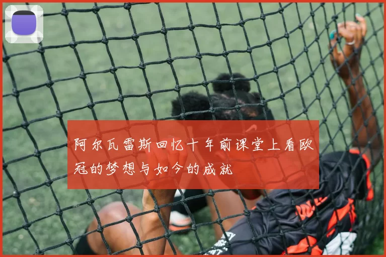 阿尔瓦雷斯回忆十年前课堂上看欧冠的梦想与如今的成就
