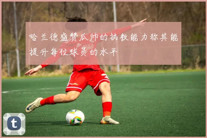 哈兰德盛赞瓜帅的执教能力称其能提升每位球员的水平