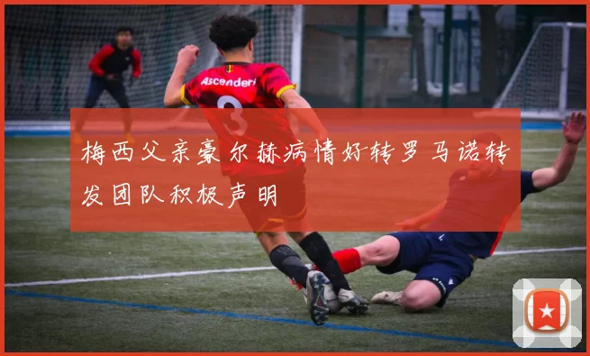 梅西父亲豪尔赫病情好转罗马诺转发团队积极声明