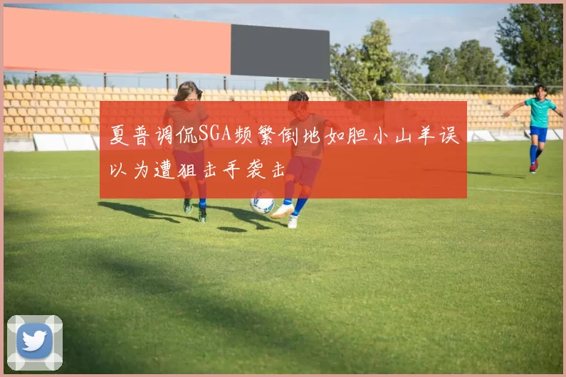 夏普调侃SGA频繁倒地如胆小山羊误以为遭狙击手袭击