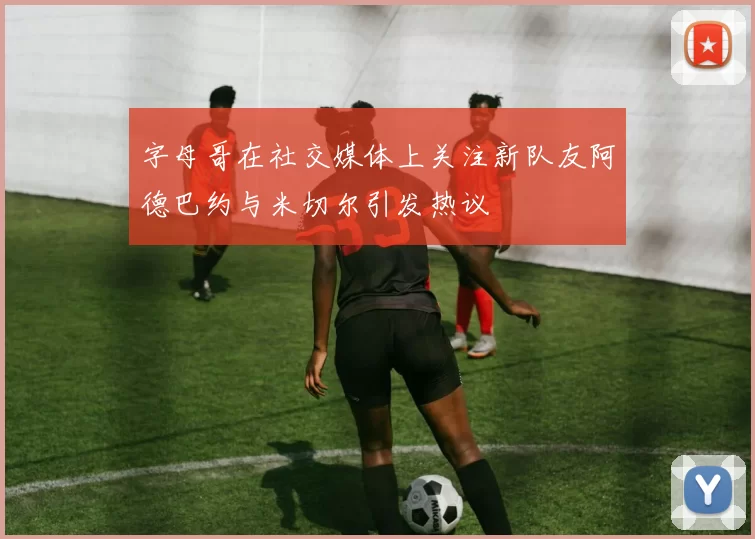 字母哥在社交媒体上关注新队友阿德巴约与米切尔引发热议