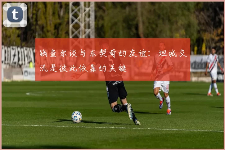 钱查尔谈与东契奇的友谊：坦诚交流是彼此依靠的关键
