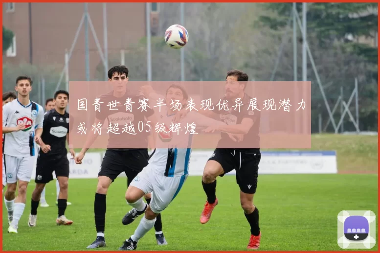 国青世青赛半场表现优异展现潜力或将超越05级辉煌